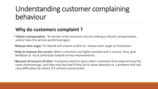 Understanding customer complaining
behaviour
Why do customers complaint ?
• Obtain compensation : To recover some economic loss by seeking a refund, compensation,
and/or have the service performed again.
•Release their anger: To rebuild self-esteem and/or to release their anger or frustration.
•Help to improve the service: When customers are highly involved with a service, they give
feedback to try & contribute toward service improvements.
•Because of concern of other: Customers want to spare other customers from experiencing the
same shortcomings, and they may feel bad if they fail to draw attention to a problem that will
raise difficulties for others if it remains uncorrected.
 
