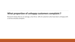 What proportion of unhappy customers complaint ?
Research shows that on an average, only 5% to 10% of customers who have been unhappy with
a service actually complain.
 