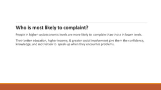 Who is most likely to complaint?
People in higher socioeconomic levels are more likely to complain than those in lower levels.
Their better education, higher income, & greater social involvement give them the confidence,
knowledge, and motivation to speak up when they encounter problems.
 