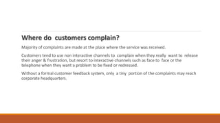 Where do customers complain?
Majority of complaints are made at the place where the service was received.
Customers tend to use non interactive channels to complain when they really want to release
their anger & frustration, but resort to interactive channels such as face to face or the
telephone when they want a problem to be fixed or redressed.
Without a formal customer feedback system, only a tiny portion of the complaints may reach
corporate headquarters.
 