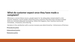 What do customer expect once they have made a
complaint?
Whenever a service failure occurs, people expect to be adequately compensated in a fair
manner. However, recent studies show that many customers feel they have not been treated
fairly nor received adequate recompense. When this happens, their reactions tend to be
immediate, emotional, and enduring.
Variation in the satisfaction with a service recovery was determined by 3 dimensions of fairness:
•Procedural justice
•Interactional justice
•Outcome justice
 