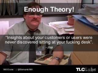 Enough Theory!



 “Insights about your customers or users were
 never discovered sitting at your fucking desk”.
         ...