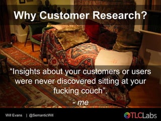 Why Customer Research?




  “Insights about your customers or users
    were never discovered sitting at your
           ...