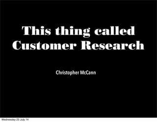 This thing called
Customer Research
Christopher McCann
Wednesday 23 July 14
 