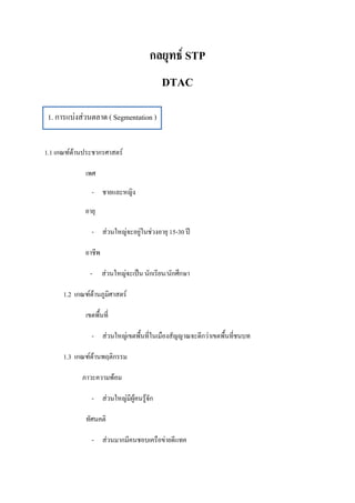 กลยุทธ์ STP
                                          DTAC

 1. การแบ่งส่วนตลาด ( Segmentation )


1.1 เกณฑ์ด้านประชากรศาสตร์

              เพศ
                - ชายและหญิง
              อายุ

                - ส่วนใหญ่จะอยู่ในช่วงอายุ 15-30 ปี

              อาชีพ

               - ส่วนใหญ่จะเป็น นักเรียน/นักศึกษา

      1.2 เกณฑ์ด้านภูมิศาสตร์

              เขตพื้นที่

                - ส่วนใหญ่เขตพื้นที่ในเมืองสัญญาณจะดีกว่าเขตพื้นที่ชนบท

      1.3 เกณฑ์ด้านพฤติกรรม

            ภาวะความพ้อม

                - ส่วนใหญ่มีผู้คนรู้จัก

              ทัศนคติ

                - ส่วนมากมีคนชอบเครือข่ายดีแทค
 