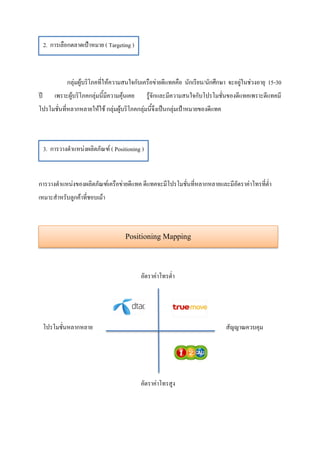 2. การเลือกตลาดเป้าหมาย ( Targeting )



              กลุ่มผู้บริโภคที่ให้ความสนใจกับเครือข่ายดีแทคคือ นักเรียน/นักศึกษา จะอยู่ในช่วงอายุ 15-30
ปี       เพราะผู้บริโภคกลุ่มนี้มีความคุ้นเคย     รู้จักและมีความสนใจกับโปรโมชั่นของดีแทคเพราะดีแทคมี
โปรโมชั่นที่หลากหลายให้ใช้ กลุ่มผู้บริโภคกลุ่มนี้จึงเป็นกลุ่มเป้าหมายของดีแทค



     3. การวางตาแหน่งผลิตภัณฑ์ ( Positioning )



การวางตาแหน่งของผลิตภัณฑ์เครือข่ายดีแทค ดีแทคจะมีโปรโมชั่นที่หลากหลายและมีอัตราค่าโทรที่ต่า
เหมาะสาหรับลูกค้าที่ชอบเม้า



                                        Positioning Mapping


                                               อัตราค่าโทรต่า




     โปรโมชั่นหลากหลาย                                                          สัญญาณควบคุม




                                               อัตราค่าโทรสูง
 