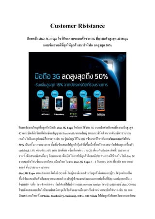 Customer Risistance
       ดีแทคจัด dtac 3G Expo โชว์ศักยภาพของเครือข่าย 3G ที่ความเร็วสูงสุด 42Mbps
                   มอบข้อเสนอดีที่สุดให้ลูกค้า สมาร์ทโฟน ลดสูงสุด 50%




ดีแทคจัดงานใหญ่เพื่อลูกค้าเปิดตัว dtac 3G Expo โชว์การใช้งาน 3G บนเครือข่ายดีแทคที่ความเร็วสูงสูด
42 เมกะบิตส์ต่อวินาทีผ่านช่องสัญญาณ Bandwidth ขนาดใหญ่ 10 เมกะเฮิร์ตส์ ผนวกพันธมิตรรวบรวม
เทคโนโลยีและอุปกรณ์สื่อสารรองรับ 3G รุ่นล่าสุดไว้ในงาน สร้างเซอร์ไพรส์มอบส่วนลดสมาร์ทโฟน
50% เป็นครั้งแรกของวงการ ทั้งเพิ่มข้อเสนอให้ลูกค้าคุ้มค่ายิ่งขึ้นเมื่อซื้อหรือจองสมาร์ทโฟนทุก เครื่องรับ
cash back 15% ผ่อนชาระ 0% นาน 10 เดือน หรือเลือกผ่อนนาน 20 เดือนกับบัตรเครดิตที่ร่วมรายการ
รวมทั้งข้อเสนอพิเศษอื่น ๆ อีกมากมาย เพื่อเปิดโอกาสให้ลูกค้าดีแทคมีประสบการณ์ใช้เทคโนโลยี dtac 3G
จากสมาร์ทโฟนชั้นแนวหน้าของเมืองไทย ในงาน dtac 3G Expo 3 – 4 กันยายน 2554 ที่รอยัล พารากอน
ฮอลล์ ชั้น 5 สยามพารากอน
dtac 3G Expo งานแสดงเทคโนโลยี 3G ครั้งใหญ่ของดีแทคสาหรับลูกค้าดีแทคและผู้สนใจทุกท่าน เปิด
พื้นที่จัดแสดงสินค้าเต็มพารากอน ฮอลล์ รองรับผู้เข้าชมงานจานวนมาก แบ่งพื้นที่จัดงานแบ่งออกเป็น 3
โซนหลัก ๆ คือ โซนจาหน่ายสมาร์ทโฟนที่ให้บริการแบบ one-stop service โซนประสบการณ์ dtac 3G และ
โซนจัดแสดงเทคโนโลยีของพันธมิตรจุดไฮไลต์ของงานคือ การเปิดจาหน่ายสมาร์ทโฟนรองรับ 3G ยอด
นิยมของคนไทย ทั้ง iPhone, Blackberry, Samsung, HTC, และ Nokia ให้กับลูกค้าดีแทคในราคาลดพิเศษ
 