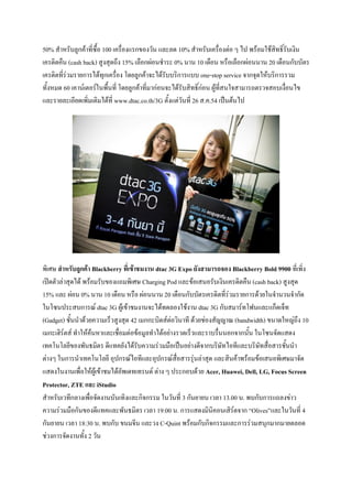 50% สาหรับลูกค้าที่ซื้อ 100 เครื่องแรกของวัน และลด 10% สาหรับเครื่องต่อ ๆ ไป พร้อมใช้สิทธิ์รับเงิน
เครดิตคืน (cash back) สูงสุดถึง 15% เลือกผ่อนชาระ 0% นาน 10 เดือน หรือเลือกผ่อนนาน 20 เดือนกับบัตร
เครดิตที่ร่วมรายการได้ทุกเครื่อง โดยลูกค้าจะได้รับบริการแบบ one-stop service จากจุดให้บริการรวม
ทั้งหมด 60 เคาน์เตอร์ในพื้นที่ โดยลูกค้าที่มาก่อนจะได้รับสิทธิ์ก่อน ผู้ที่สนใจสามารถตรวจสอบเงื่อนไข
และรายละเอียดเพิ่มเติมได้ที่ www.dtac.co.th/3G ตั้งแต่วันที่ 26 ส.ค.54 เป็นต้นไป




พิเศษ สาหรับลูกค้า Blackberry ที่เข้าชมงาน dtac 3G Expo ยังสามารถจอง Blackberry Bold 9900 ที่เพิ่ง
เปิดตัวล่าสุดได้ พร้อมรับของแถมพิเศษ Charging Pod และข้อเสนอรับเงินเครดิตคืน (cash back) สูงสุด
15% และ ผ่อน 0% นาน 10 เดือน หรือ ผ่อนนาน 20 เดือนกับบัตรเครดิตที่ร่วมรายการด้วยในจานวนจากัด
ในโซนประสบการณ์ dtac 3G ผู้เข้าชมงานจะได้ทดลองใช้งาน dtac 3G กับสมาร์ทโฟนและแก็ดเจ็ท
(Gadget) ชั้นนาด้วยความเร็วสูงสุด 42 เมกกะบิตส์ต่อวินาที ด้วยช่องสัญญาณ (bandwidth) ขนาดใหญ่ถึง 10
เมกะเฮิร์ตส์ ทาให้ค้นหาและเชื่อมต่อข้อมูลทาได้อย่างรวดเร็วและราบรื่นนอกจากนั้น ในโซนจัดแสดง
เทคโนโลยีของพันธมิตร ดีแทคยังได้รับความร่วมมือเป็นอย่างดีจากบริษัทไอทีและบริษัทสื่อสารชั้นนา
ต่างๆ ในการนาเทคโนโลยี อุปกรณ์ไอทีและอุปกรณ์สื่อสารรุ่นล่าสุด และสินค้าพร้อมข้อเสนอพิเศษมาจัด
แสดงในงานเพื่อให้ผู้เข้าชมได้อัพเดทเทรนด์ ต่าง ๆ ประกอบด้วย Acer, Huawei, Dell, LG, Focus Screen
Protector, ZTE และ iStudio
สาหรับเวทีกลางเพื่อจัดงานบันเทิงและกิจกรรม ในวันที่ 3 กันยายน เวลา 13.00 น. พบกับการแถลงข่าว
ความร่วมมือกันของดีแทคและพันธมิตร เวลา 19:00 น. การแสดงมินิคอนเสิร์ตจาก “Olives”และในวันที่ 4
กันยายน เวลา 18:30 น. พบกับ ขนมจีน และวง C-Quint พร้อมกับกิจกรรมและการร่วมสนุกมากมายตลอด
ช่วงการจัดงานทั้ง 2 วัน
 