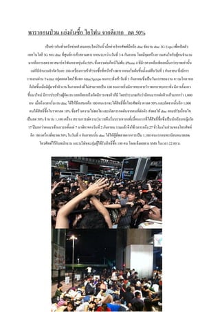 พารากอนป่วน แย่งกันซื้อ ไอโฟน จากดีแทก ลด 50%
            เป็นข่าวกันทั่วเครือข่ายสังคมออนไลน์วันนี้ เมื่อค่ายโทรศัพท์มือถือ dtac จัดงาน dtac 3G Expo เพื่อเปิดตัว
เทคโนโลยี 3G ของ dtac ที่ศนย์การค้าสยามพารากอนระหว่างวันที่ 3-4 กันยายน โดยมีจดสร้างความสนใจกับผูคนจานวน
                          ู                                                   ุ                  ้
 มากคือการลดราคาสมาร์ทโฟนหลายรุ่นถึง 50% ซึ่งดาวเด่นก็หนีไม่พ้น iPhone 4 ที่มีราคาเหลือเพียงหมื่นกว่าบาทเท่านั้น
  แต่ก็มีจานวนจากัดวันละ 100 เครืองการเข้าคิวรอซื้อทีหน้าห้างพารากอนเริ่มต้นขึ้นตั้งแต่คนวันที่ 1 กันยายน ซึ่งมีการ
                                 ่                   ่                                  ื
รายงานผ่าน Twitter อยู่ตลอดโดยใช้แทก #dtac3gexpo จนกระทั่งเช้าวันที่ 3 กันยายนซึ่งเป็นวันแรกของงาน ความโกลาหล
 ก็เกิดขึ้นเมื่อมีผู้มาเข้าคิวงานในภายหลังที่ไม่สามารถเป็น 100 คนแรกเริ่มมีการทะเลาะวิวาทกระทบกระทั่ง มีการตั้งแถว
ขึ้นมาใหม่ มีการประท้วงผู้จัดงาน เลยเถิดจนถึงเกิดมีการแซงคิวก็มี โดยประมาณกันว่ามีคนมารอต่อคิวแล้วมากกว่า 1,000
 คน เมื่อถึงเวลาเริ่มงาน dtac ได้ให้ข้อเสนอคือ 100 คนแรกจะได้สทธิ์ซื้อโทรศัพท์ราคาลด 50% และถัดจากนั้นอีก 1,000
                                                              ิ
 คนได้สิทธิ์ซื้อในราคาลด 10% ซึงสร้างความไม่พอใจ และเกิดการกดดันจากคนทีต่อคิว ส่งผลให้ dtac ยอมปรับเงื่อนไข
                               ่                                       ่
เป็นลด 50% จานวน 1,100 เครื่อง สถานการณ์ความวุ่นวายจึงเริ่มบรรเทาลงทั้งนีคนแรกที่ได้สิทธิ์ซื้อซึ่งเป็นนักเรียนหญิงวัย
                                                                         ้
17 ปีบอกว่าตนมาเข้าแถวรอตั้งแต่ 7 นาฬิกาของวันที่ 2 กันยายน รวมแล้วจึงใช้เวลารอถึง 27 ชั่วโมงในส่วนของโทรศัพท์
  อีก 100 เครื่องที่จะลด 50% ในวันที่ 4 กันยายนนัน dtac ได้ให้ผทพลาดจากการเป็น 1,100 คนแรกลงทะเบียนหมายเลข
                                                 ้             ู้ ี่
        โทรศัพท์ไว้กับพนักงาน และบริษัทจะสุ่มผู้ได้รบสิทธิ์ซื้อ 100 คน โดยแจ้งผลทาง SMS ในเวลา 22:00 น.
                                                    ั
 
