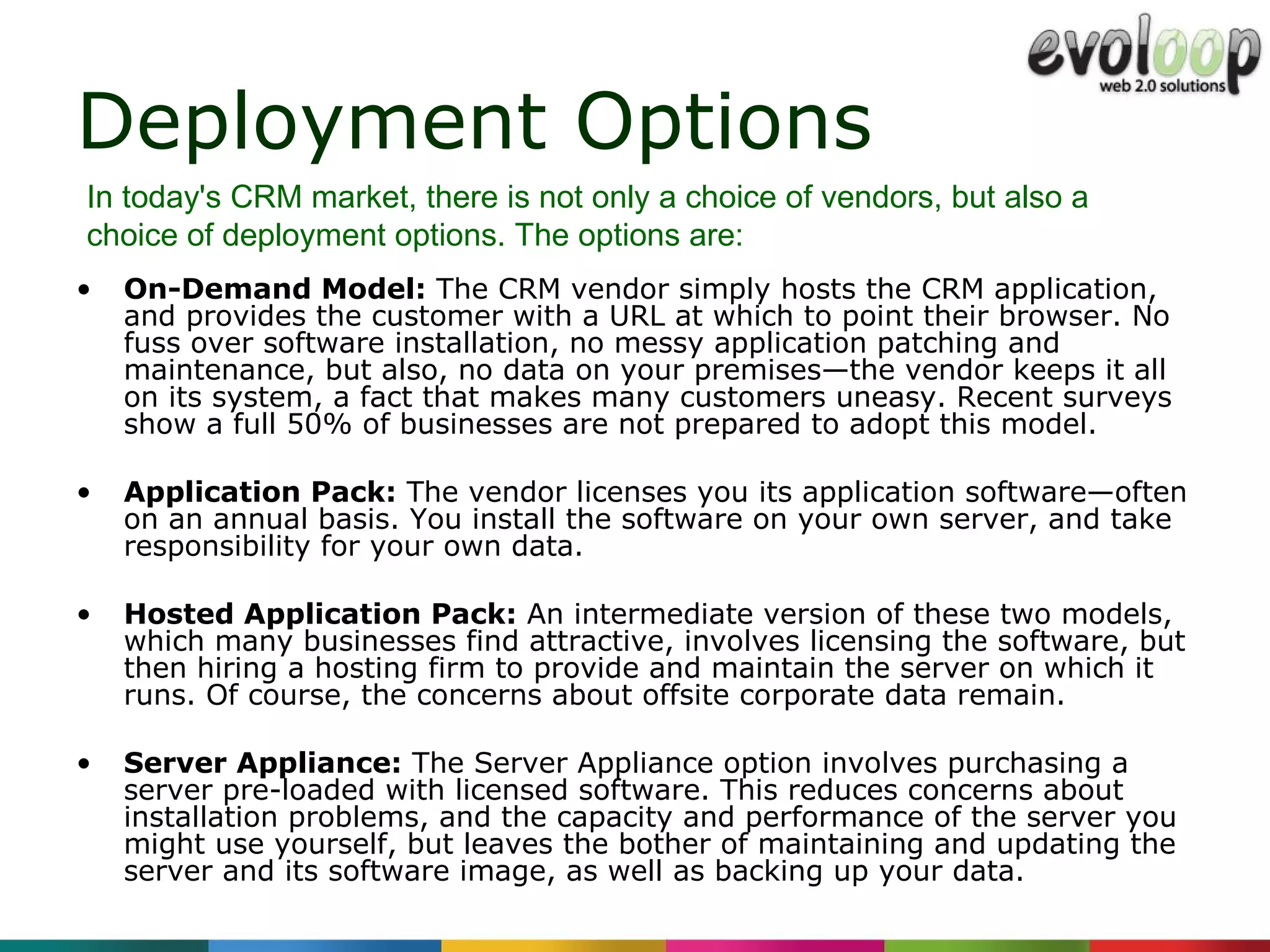 Deployment Options On-Demand Model:  The CRM vendor simply hosts the CRM application, and provides the customer with a URL at which to point their browser. No fuss over software installation, no messy application patching and maintenance, but also, no data on your premises—the vendor keeps it all on its system, a fact that makes many customers uneasy. Recent surveys show a full 50% of businesses are not prepared to adopt this model. Application Pack:  The vendor licenses you its application software—often on an annual basis. You install the software on your own server, and take responsibility for your own data.  Hosted Application Pack:  An intermediate version of these two models, which many businesses find attractive, involves licensing the software, but then hiring a hosting firm to provide and maintain the server on which it runs. Of course, the concerns about offsite corporate data remain. Server Appliance:  The Server Appliance option involves purchasing a server pre-loaded with licensed software. This reduces concerns about installation problems, and the capacity and performance of the server you might use yourself, but leaves the bother of maintaining and updating the server and its software image, as well as backing up your data. In today's CRM market, there is not only a choice of vendors, but also a choice of deployment options. The options are: 