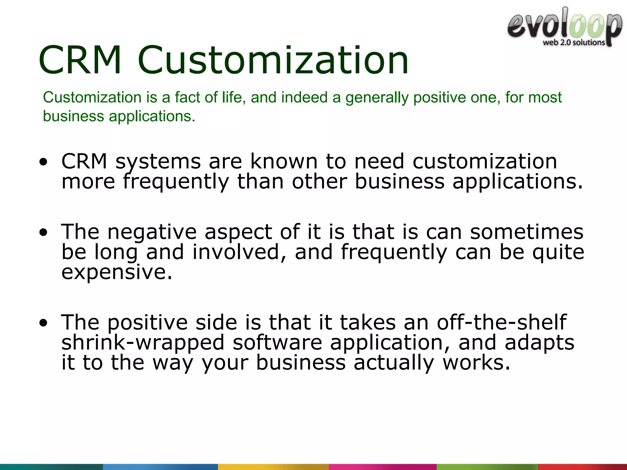 CRM Customization CRM systems are known to need customization more frequently than other business applications. The negative aspect of it is that is can sometimes be long and involved, and frequently can be quite expensive.  The positive side is that it takes an off-the-shelf shrink-wrapped software application, and adapts it to the way your business actually works. Customization is a fact of life, and indeed a generally positive one, for most business applications. 