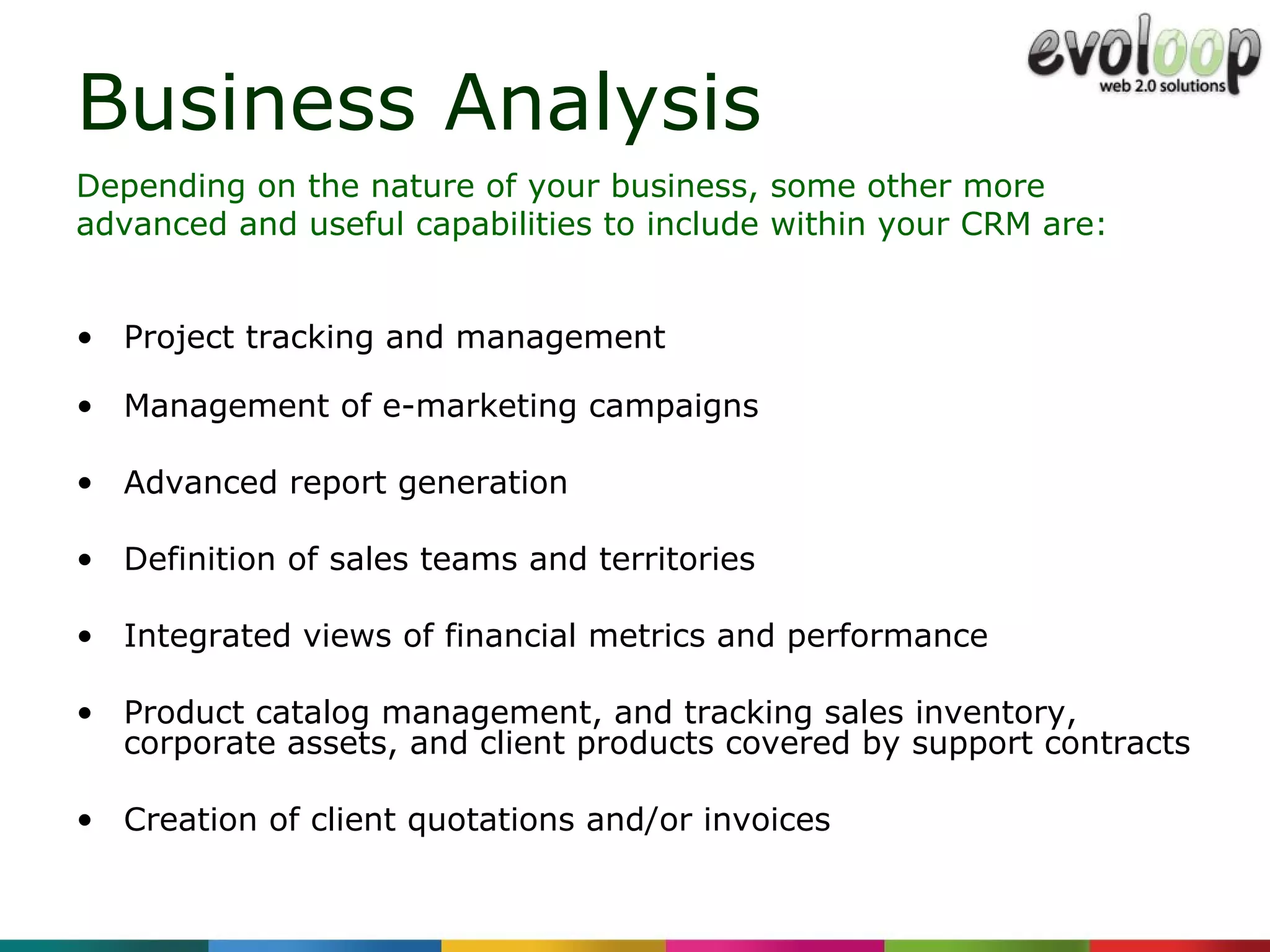Business Analysis Project tracking and management Management of e-marketing campaigns Advanced report generation Definition of sales teams and territories Integrated views of financial metrics and performance Product catalog management, and tracking sales inventory, corporate assets, and client products covered by support contracts Creation of client quotations and/or invoices Depending on the nature of your business, some other more advanced and useful capabilities to include within your CRM are: 