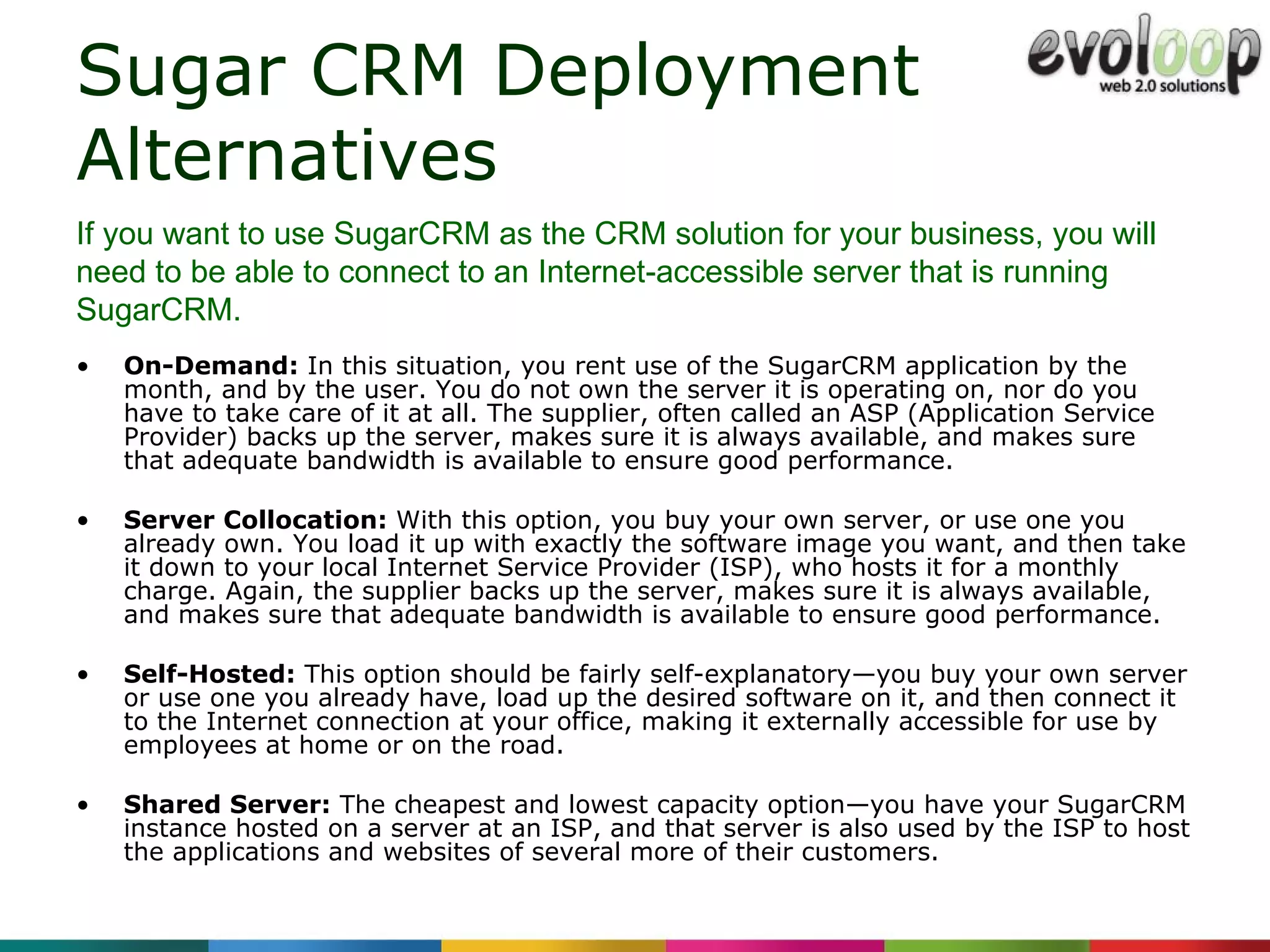Sugar CRM Deployment Alternatives  On-Demand:  In this situation, you rent use of the SugarCRM application by the month, and by the user. You do not own the server it is operating on, nor do you have to take care of it at all. The supplier, often called an ASP (Application Service Provider) backs up the server, makes sure it is always available, and makes sure that adequate bandwidth is available to ensure good performance. Server Collocation:  With this option, you buy your own server, or use one you already own. You load it up with exactly the software image you want, and then take it down to your local Internet Service Provider (ISP), who hosts it for a monthly charge. Again, the supplier backs up the server, makes sure it is always available, and makes sure that adequate bandwidth is available to ensure good performance. Self-Hosted:  This option should be fairly self-explanatory—you buy your own server or use one you already have, load up the desired software on it, and then connect it to the Internet connection at your office, making it externally accessible for use by employees at home or on the road. Shared Server:  The cheapest and lowest capacity option—you have your SugarCRM instance hosted on a server at an ISP, and that server is also used by the ISP to host the applications and websites of several more of their customers. If you want to use SugarCRM as the CRM solution for your business, you will need to be able to connect to an Internet-accessible server that is running SugarCRM. 