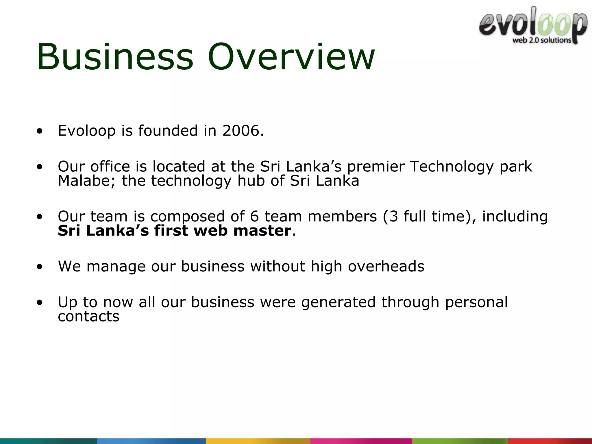 Business Overview Evoloop is  founded in 2006. Our office is located at the Sri Lanka’s premier Technology park Malabe; the technology hub of Sri Lanka   Our team is composed of  6  team   members  (3 full time) , including  Sri Lanka’s first web master . We manage our business without high overheads  Up to now all our business were generated through personal contacts 