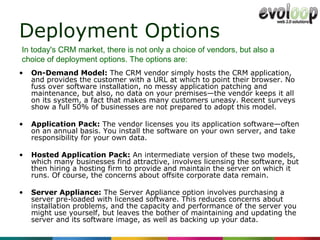 Deployment Options On-Demand Model:  The CRM vendor simply hosts the CRM application, and provides the customer with a URL at which to point their browser. No fuss over software installation, no messy application patching and maintenance, but also, no data on your premises—the vendor keeps it all on its system, a fact that makes many customers uneasy. Recent surveys show a full 50% of businesses are not prepared to adopt this model. Application Pack:  The vendor licenses you its application software—often on an annual basis. You install the software on your own server, and take responsibility for your own data.  Hosted Application Pack:  An intermediate version of these two models, which many businesses find attractive, involves licensing the software, but then hiring a hosting firm to provide and maintain the server on which it runs. Of course, the concerns about offsite corporate data remain. Server Appliance:  The Server Appliance option involves purchasing a server pre-loaded with licensed software. This reduces concerns about installation problems, and the capacity and performance of the server you might use yourself, but leaves the bother of maintaining and updating the server and its software image, as well as backing up your data. In today's CRM market, there is not only a choice of vendors, but also a choice of deployment options. The options are: 