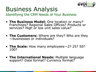 Business Analysis The Business Model:  One location or many? Franchises? Regional Sales Offices? Products or services? High or low unit sales value? The Customers:  Where are they? Who are they—businesses or individuals? The Scale:  How many employees—2? 25? 50? 100? The International Needs:  Multiple language support? Date format? Currency format? Identifying the CRM Needs of Your Business 