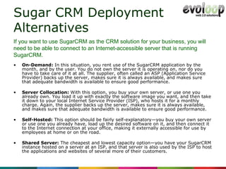 Sugar CRM Deployment Alternatives  On-Demand:  In this situation, you rent use of the SugarCRM application by the month, and by the user. You do not own the server it is operating on, nor do you have to take care of it at all. The supplier, often called an ASP (Application Service Provider) backs up the server, makes sure it is always available, and makes sure that adequate bandwidth is available to ensure good performance. Server Collocation:  With this option, you buy your own server, or use one you already own. You load it up with exactly the software image you want, and then take it down to your local Internet Service Provider (ISP), who hosts it for a monthly charge. Again, the supplier backs up the server, makes sure it is always available, and makes sure that adequate bandwidth is available to ensure good performance. Self-Hosted:  This option should be fairly self-explanatory—you buy your own server or use one you already have, load up the desired software on it, and then connect it to the Internet connection at your office, making it externally accessible for use by employees at home or on the road. Shared Server:  The cheapest and lowest capacity option—you have your SugarCRM instance hosted on a server at an ISP, and that server is also used by the ISP to host the applications and websites of several more of their customers. If you want to use SugarCRM as the CRM solution for your business, you will need to be able to connect to an Internet-accessible server that is running SugarCRM. 