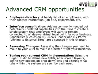 Advanced CRM opportunities Employee directory:  A handy list of all employees, with their contact information, job title, department, etc. Interface consolidation:  Adding commonly needed but potentially unrelated capabilities into the CRM to create a single system that employees will want to remain connected to all day—a virtual focal point for your business. Capabilities such as an RSS News Reader and My Portal (Linking to External Sites) are discussed in this chapter. Assessing Changes:  Assessing the changes you need to make to your CRM to make it a better fit for your business. Tuning your current CRM implementation:  Using the Sugar Studio to define new fields, alter screen layouts, define new options on drop-down lists and altering what tabs within the system are seen by each user. 