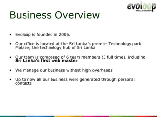 Business Overview Evoloop is  founded in 2006. Our office is located at the Sri Lanka’s premier Technology park Malabe; the technology hub of Sri Lanka   Our team is composed of  6  team   members  (3 full time) , including  Sri Lanka’s first web master . We manage our business without high overheads  Up to now all our business were generated through personal contacts 