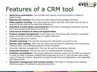Features of a CRM tool Sales-force automation:  This includes lead capture and the promotion of leads to Opportunities. Opportunity tracking:  This tracks the sales stage and percentage likelihood. Sales pipeline tracking:  This uses graphical charts that offer drill-down from the bar or segment of the chart to the data that underlies it. Definition of sales teams and territories:  This helps in managing information sharing and tracking sales performance by territory. Lead source analysis of sales and opportunities Product catalog management:  It also takes care of tracking sales inventory, corporate assets, and client products covered by support contracts. Creating quotations for clients Flexible reporting:  This extracts precisely the information you want to see. Service case tracking:  There are also other service/support capabilities such as tracking software bugs, and managing support contract renewals. Corporate calendar management: This can be used for arranging meetings. Corporate directory:  This can be used for contacting fellow employees. Interface consolidation:  This brings additional everyday needs into the CRM environment in order to make a company website that employees can live in. This includes news feeds, views of financial metrics, integration of external web links and applications, and integrated web-based email. Document management and revision control:  This helps in managing and retaining reference copies of important corporate documents. 