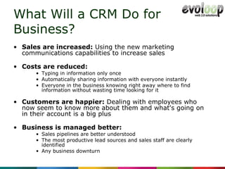 What Will a CRM Do for  Business? Sales are increased:  Using the new marketing communications capabilities to increase sales Costs are reduced: Typing in information only once Automatically sharing information with everyone instantly Everyone in the business knowing right away where to find information without wasting time looking for it Customers are happier:  Dealing with employees who now seem to know more about them and what's going on in their account is a big plus Business is managed better: Sales pipelines are better understood The most productive lead sources and sales staff are clearly identified Any business downturn 