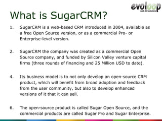 What is SugarCRM? SugarCRM is a web-based CRM introduced in 2004, available as a free Open Source version, or as a commercial Pro- or Enterprise-level version. SugarCRM the company was created as a commercial Open Source company, and funded by Silicon Valley venture capital firms (three rounds of financing and 25 Million USD to date).  Its business model is to not only develop an open-source CRM product, which will benefit from broad adoption and feedback from the user community, but also to develop enhanced versions of it that it can sell.  The open-source product is called Sugar Open Source, and the commercial products are called Sugar Pro and Sugar Enterprise.  