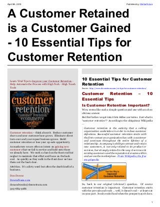 April 5th, 2013                                                                                             Published by: StellarFuture




A Customer Retained
is a Customer Gained
- 10 Essential Tips for
Customer Retention
   
  Learn Vital Tips to Improve your Customer Retention -
                                                                10 Essential Tips for Customer
  Help Automate the Process with High Tech - High Touch         Retention
  Tools                                                         Source: http://www.downsteam.com/10-tips-for-customer-retention/


                                                                Customer     Retention                                  –          10
                                                                Essential Tips
                                                                Is Customer Retention Important?
                                                                Wow, seems like such a simple question and one with an oh so
                                                                obvious answer.
                                                                But first before we get into it lets define our terms. Just what is
                                                                “customer retention“? According to the ubiquitous Wikipedia
                                                                …
                                                                  Customer retention is the activity that a selling
                                                                  organization undertakes in order to reduce customer
  Customer retention – think about it. Reduce customer
                                                                  defections. Successful customer retention starts with
  churn and your customer base grows. Eliminate client
                                                                  the first contact an organization has with a customer
  turn-over and your repeat business grows. Build
                                                                  and continues throughout the entire lifetime of a
  customer retention or lose your up-sale opportunity.
                                                                  relationship. A company’s ability to attract and retain
  As marketers we are often so intent on gaining new              new customers, is not only related to its product or
  customers that we fail to service and hold onto those           services, but strongly related to the way it services its
  we already have. We work so hard on the front end but           existing customers and the reputation it creates within
  neglect to maintain that effort and focus on the back           and across the marketplace. From Wikipedia, the free
  end. As quickly as they walk in the front door we lose          encyclopedia
  them out the back door.
  Attrition. It’s a dirty word but often the death knell of a
  business.

  Don Downs
  DownsTeam.com
  donandvonda@downsteam.com                                     So, back to our original (obvious!) question. Of course
                                                                customer retention is important. Customer retention starts
  303-684-9186
                                                                with the pre-sale and ends … well, it doesn’t end – at least not
                                                                on your part. It only ends if and when the prospect says it does.


                                                                                                                                     1
 