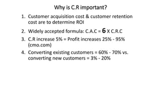 Why is C.R important?
1. Customer acquisition cost & customer retention
cost are to determine ROI
2. Widely accepted formula: C.A.C = 6 X C.R.C
3. C.R increase 5% = Profit increases 25% - 95%
(cmo.com)
4. Converting existing customers = 60% - 70% vs.
converting new customers = 3% - 20%
 