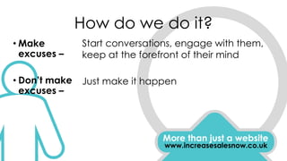 How do we do it?
More than just a website
www.increasesalesnow.co.uk
• Make
excuses –
• Don’t make
excuses –
Start conversations, engage with them,
keep at the forefront of their mind
Just make it happen
 