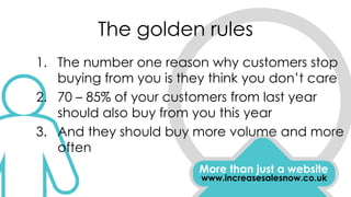 The golden rules
More than just a website
www.increasesalesnow.co.uk
1. The number one reason why customers stop
buying from you is they think you don’t care
2. 70 – 85% of your customers from last year
should also buy from you this year
3. And they should buy more volume and more
often
 