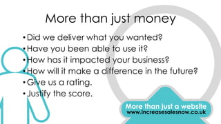 More than just money
More than just a website
www.increasesalesnow.co.uk
•Did we deliver what you wanted?
•Have you been able to use it?
•How has it impacted your business?
•How will it make a difference in the future?
•Give us a rating.
•Justify the score.
 
