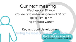 Our next meeting
Wednesday 6th May
Coffee and networking from 9.30 am
10.00 – 12.00 am
The Portfolio Centre
Key account development
More than just a website
www.increasesalesnow.co.uk
 