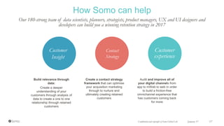 Build relevance through
data:
Create a deeper
understanding of your
customers through analysis of
data to create a one to one
relationship through retained
customers
Create a contact strategy
framework that can optimise
your acquisition marketing
through to nurture and
ultimately creating retained
customers
Audit and improve all of
your digital channels from
app to mWeb to web in order
to build a friction-free
omnichannel experience that
has customers coming back
for more
Customer
Insight
Contact
Strategy
Customer
experience
How Somo can help
Our 180-strong team of data scientists, planners, strategists, product managers, UX and UI designers and
developers can build you a winning retention strategy in 2017
January 17 17Confidential and copyright of Somo Global Ltd.
 