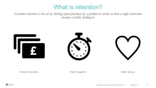 What is retention?
Customer retention is the act of driving repeat purchase of a product or service so that a single conversion
becomes a habit, leading to:
Increased transactions Higher engagement Higher advocacy
Confidential and copyright of Somo Global Ltd. January 17 2
 