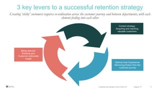 Creating ‘sticky’ customers requires co-ordination across the customer journey and between departments, with each
element feeding into each other
3 key levers to a successful retention strategy
Confidential and copyright of Somo Global Ltd. January 17 5
Being relevant:
Knowing your
Customer actionable
insight
Contact strategy:
Acquiring and reaching
valuable customers
Optimal User Experience:
Removing friction from the
customer journey
 