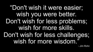 “Don't wish it were easier;
wish you were better.
- Jim Rohn
Don't wish for less problems;
wish for more skills.
Don't wis...