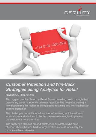 Customer Retention and Win-Back
Strategies using Analytics for Retail
Solution Overview
The biggest problem faced by Retail Stores providing credit through their
proprietary cards is around customer retention. The cost of acquiring a
new customer is far higher as compared to retaining and winning back an
existing customer.
The challenges currently faced are around knowing which customer
would churn and what would be the preventive strategies to prevent
the customers from churning.
The challenge also lies around whether all customers who have
churned should be won back or organizations should focus only the
most valuable customers.
 