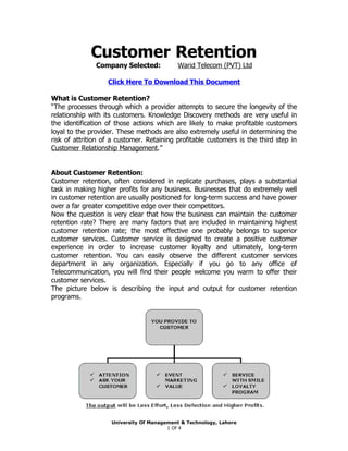 Customer Retention
               Company Selected:           Warid Telecom (PVT) Ltd

                   Click Here To Download This Document

What is Customer Retention?
“The processes through which a provider attempts to secure the longevity of the
relationship with its customers. Knowledge Discovery methods are very useful in
the identification of those actions which are likely to make profitable customers
loyal to the provider. These methods are also extremely useful in determining the
risk of attrition of a customer. Retaining profitable customers is the third step in
Customer Relationship Management.”


About Customer Retention:
Customer retention, often considered in replicate purchases, plays a substantial
task in making higher profits for any business. Businesses that do extremely well
in customer retention are usually positioned for long-term success and have power
over a far greater competitive edge over their competitors.
Now the question is very clear that how the business can maintain the customer
retention rate? There are many factors that are included in maintaining highest
customer retention rate; the most effective one probably belongs to superior
customer services. Customer service is designed to create a positive customer
experience in order to increase customer loyalty and ultimately, long-term
customer retention. You can easily observe the different customer services
department in any organization. Especially if you go to any office of
Telecommunication, you will find their people welcome you warm to offer their
customer services.
The picture below is describing the input and output for customer retention
programs.




                    University Of Management & Technology, Lahore
                                        1 Of 4
 