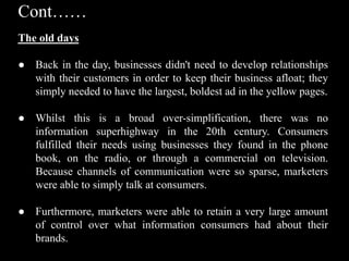 The old days
● Back in the day, businesses didn't need to develop relationships
with their customers in order to keep their business afloat; they
simply needed to have the largest, boldest ad in the yellow pages.
● Whilst this is a broad over-simplification, there was no
information superhighway in the 20th century. Consumers
fulfilled their needs using businesses they found in the phone
book, on the radio, or through a commercial on television.
Because channels of communication were so sparse, marketers
were able to simply talk at consumers.
● Furthermore, marketers were able to retain a very large amount
of control over what information consumers had about their
brands.
Cont……
 