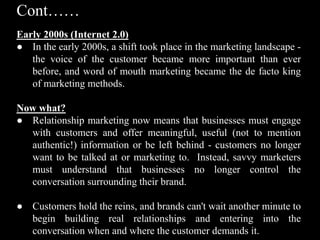 Cont……
Early 2000s (Internet 2.0)
● In the early 2000s, a shift took place in the marketing landscape -
the voice of the customer became more important than ever
before, and word of mouth marketing became the de facto king
of marketing methods.
Now what?
● Relationship marketing now means that businesses must engage
with customers and offer meaningful, useful (not to mention
authentic!) information or be left behind - customers no longer
want to be talked at or marketing to. Instead, savvy marketers
must understand that businesses no longer control the
conversation surrounding their brand.
● Customers hold the reins, and brands can't wait another minute to
begin building real relationships and entering into the
conversation when and where the customer demands it.
 