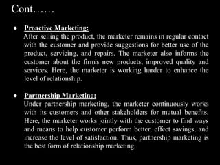 Cont……
● Proactive Marketing:
After selling the product, the marketer remains in regular contact
with the customer and provide suggestions for better use of the
product, servicing, and repairs. The marketer also informs the
customer about the firm's new products, improved quality and
services. Here, the marketer is working harder to enhance the
level of relationship.
● Partnership Marketing:
Under partnership marketing, the marketer continuously works
with its customers and other stakeholders for mutual benefits.
Here, the marketer works jointly with the customer to find ways
and means to help customer perform better, effect savings, and
increase the level of satisfaction. Thus, partnership marketing is
the best form of relationship marketing.
 