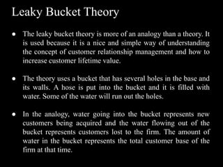Leaky Bucket Theory
● The leaky bucket theory is more of an analogy than a theory. It
is used because it is a nice and simple way of understanding
the concept of customer relationship management and how to
increase customer lifetime value.
● The theory uses a bucket that has several holes in the base and
its walls. A hose is put into the bucket and it is filled with
water. Some of the water will run out the holes.
● In the analogy, water going into the bucket represents new
customers being acquired and the water flowing out of the
bucket represents customers lost to the firm. The amount of
water in the bucket represents the total customer base of the
firm at that time.
 
