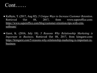 ● Kulbyte, T. (2017, Aug 02). 5 Unique Ways to Increase Customer Retention.
Retrieved Oct 08, 2017, from www.superoffice.com:
https://www.superoffice.com/blog/customer-retention-tips-with-crm-
software/
● Garst, K. (2016, July 18). 5 Reasons Why Relationship Marketing is
Important in Business. Retrieved Oct 08, 2017, from kimgarst.com:
https://kimgarst.com/5-reasons-why-relationship-marketing-is-important-in-
business
Cont……
 
