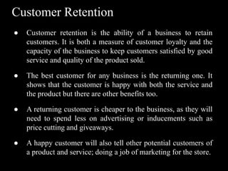 Customer Retention
● Customer retention is the ability of a business to retain
customers. It is both a measure of customer loyalty and the
capacity of the business to keep customers satisfied by good
service and quality of the product sold.
● The best customer for any business is the returning one. It
shows that the customer is happy with both the service and
the product but there are other benefits too.
● A returning customer is cheaper to the business, as they will
need to spend less on advertising or inducements such as
price cutting and giveaways.
● A happy customer will also tell other potential customers of
a product and service; doing a job of marketing for the store.
 