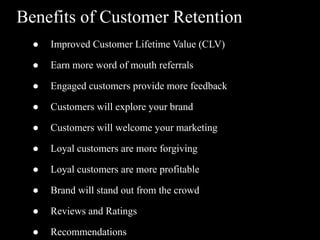 Benefits of Customer Retention
● Improved Customer Lifetime Value (CLV)
● Earn more word of mouth referrals
● Engaged customers provide more feedback
● Customers will explore your brand
● Customers will welcome your marketing
● Loyal customers are more forgiving
● Loyal customers are more profitable
● Brand will stand out from the crowd
● Reviews and Ratings
● Recommendations
 