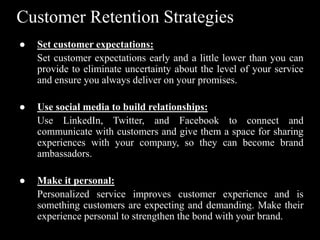 Customer Retention Strategies
● Set customer expectations:
Set customer expectations early and a little lower than you can
provide to eliminate uncertainty about the level of your service
and ensure you always deliver on your promises.
● Use social media to build relationships:
Use LinkedIn, Twitter, and Facebook to connect and
communicate with customers and give them a space for sharing
experiences with your company, so they can become brand
ambassadors.
● Make it personal:
Personalized service improves customer experience and is
something customers are expecting and demanding. Make their
experience personal to strengthen the bond with your brand.
 