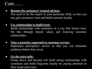 Cont……
● Become the customers’ trusted advisor:
You need to be the expert in your particular field, so that you
can gain customers’ trust and build customer loyalty.
● Use relationships to build trust:
Build relationships with customers in a way that fosters trust.
Do this through shared values and fostering customer
relationships.
● Take a proactive approach to customer service:
Implement anticipatory service so that you can eliminate
problems before they occur.
● Go the extra mile:
Going above and beyond will build strong relationships with
customers and build long-term loyalty by paying attention to
their needs and issues.
 
