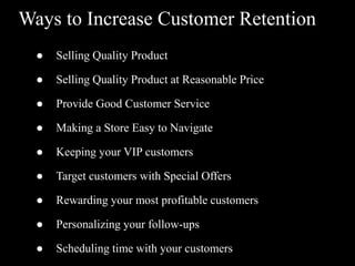 Ways to Increase Customer Retention
● Selling Quality Product
● Selling Quality Product at Reasonable Price
● Provide Good Customer Service
● Making a Store Easy to Navigate
● Keeping your VIP customers
● Target customers with Special Offers
● Rewarding your most profitable customers
● Personalizing your follow-ups
● Scheduling time with your customers
 