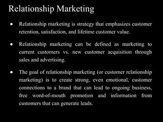 Relationship Marketing
● Relationship marketing is strategy that emphasizes customer
retention, satisfaction, and lifetime customer value.
● Relationship marketing can be defined as marketing to
current customers vs. new customer acquisition through
sales and advertising.
● The goal of relationship marketing (or customer relationship
marketing) is to create strong, even emotional, customer
connections to a brand that can lead to ongoing business,
free word-of-mouth promotion and information from
customers that can generate leads.
 