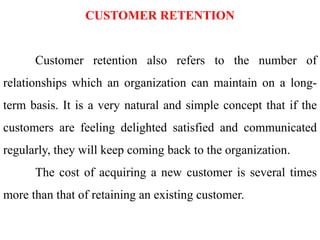 CUSTOMER RETENTION
Customer retention also refers to the number of
relationships which an organization can maintain on a long-
term basis. It is a very natural and simple concept that if the
customers are feeling delighted satisfied and communicated
regularly, they will keep coming back to the organization.
The cost of acquiring a new customer is several times
more than that of retaining an existing customer.
 